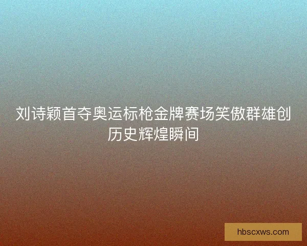 刘诗颖首夺奥运标枪金牌赛场笑傲群雄创历史辉煌瞬间