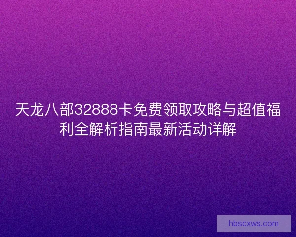 天龙八部32888卡免费领取攻略与超值福利全解析指南最新活动详解