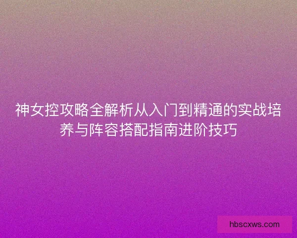 神女控攻略全解析从入门到精通的实战培养与阵容搭配指南进阶技巧