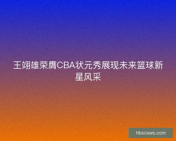 王翊雄荣膺CBA状元秀展现未来篮球新星风采